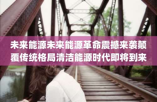 未来能源未来能源革命震撼来袭颠覆传统格局清洁能源时代即将到来