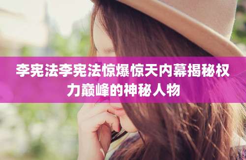 李宪法李宪法惊爆惊天内幕揭秘权力巅峰的神秘人物