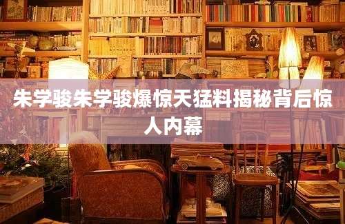 朱学骏朱学骏爆惊天猛料揭秘背后惊人内幕