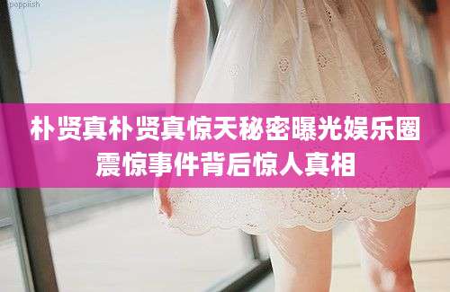 朴贤真朴贤真惊天秘密曝光娱乐圈震惊事件背后惊人真相
