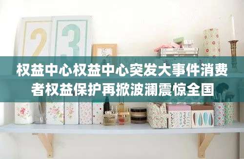 权益中心权益中心突发大事件消费者权益保护再掀波澜震惊全国