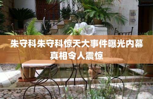 朱守科朱守科惊天大事件曝光内幕真相令人震惊