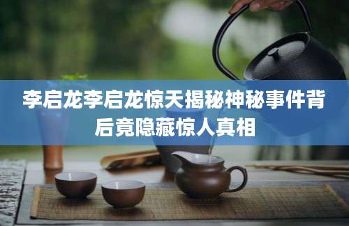 李启龙李启龙惊天揭秘神秘事件背后竟隐藏惊人真相