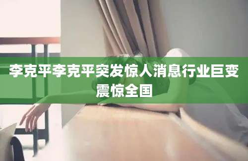 李克平李克平突发惊人消息行业巨变震惊全国