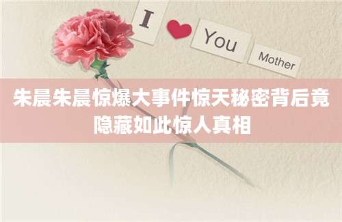 朱晨朱晨惊爆大事件惊天秘密背后竟隐藏如此惊人真相