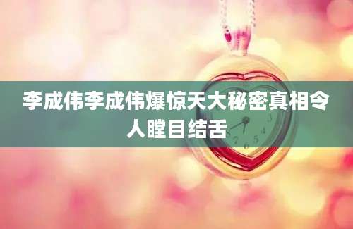 李成伟李成伟爆惊天大秘密真相令人瞠目结舌