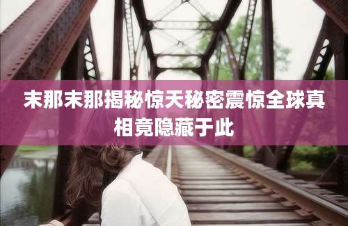 末那末那揭秘惊天秘密震惊全球真相竟隐藏于此