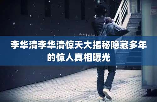 李华清李华清惊天大揭秘隐藏多年的惊人真相曝光