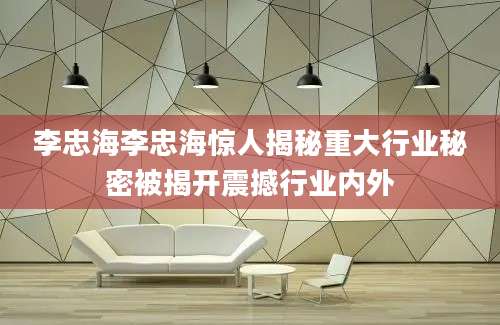 李忠海李忠海惊人揭秘重大行业秘密被揭开震撼行业内外