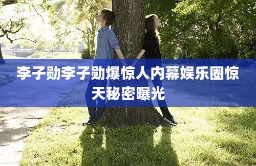 李子勋李子勋爆惊人内幕娱乐圈惊天秘密曝光