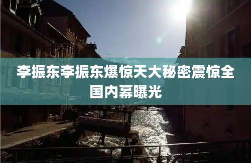 李振东李振东爆惊天大秘密震惊全国内幕曝光
