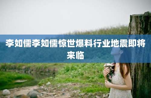 李如儒李如儒惊世爆料行业地震即将来临
