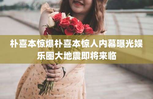 朴喜本惊爆朴喜本惊人内幕曝光娱乐圈大地震即将来临