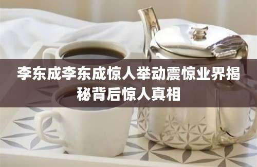 李东成李东成惊人举动震惊业界揭秘背后惊人真相