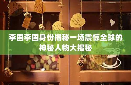 李国李国身份揭秘一场震惊全球的神秘人物大揭秘
