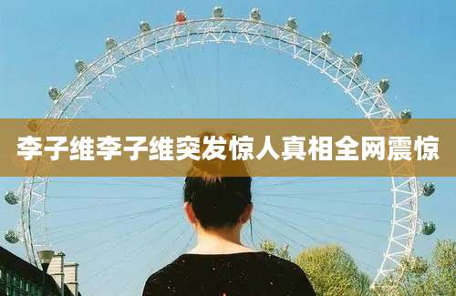 李子维李子维突发惊人真相全网震惊