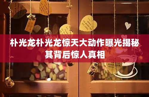 朴光龙朴光龙惊天大动作曝光揭秘其背后惊人真相