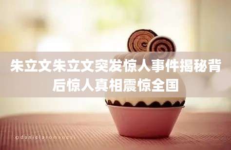 朱立文朱立文突发惊人事件揭秘背后惊人真相震惊全国