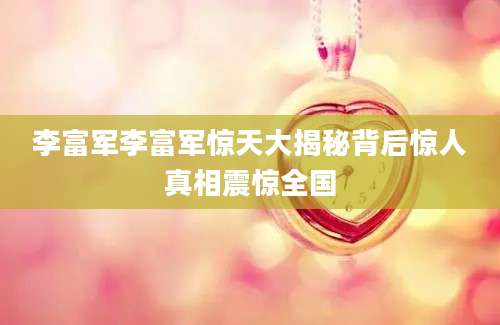 李富军李富军惊天大揭秘背后惊人真相震惊全国