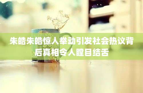 朱皓朱皓惊人举动引发社会热议背后真相令人瞠目结舌