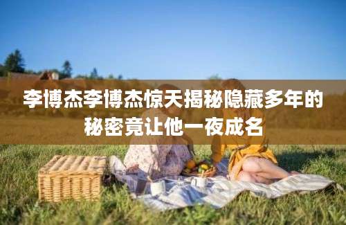 李博杰李博杰惊天揭秘隐藏多年的秘密竟让他一夜成名