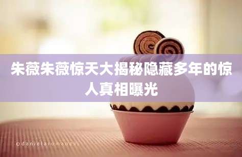朱薇朱薇惊天大揭秘隐藏多年的惊人真相曝光