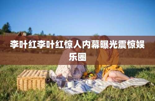 李叶红李叶红惊人内幕曝光震惊娱乐圈