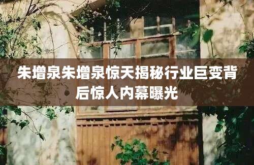 朱增泉朱增泉惊天揭秘行业巨变背后惊人内幕曝光