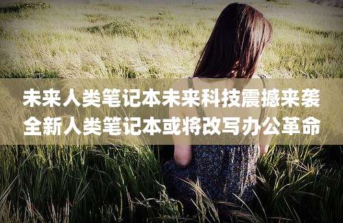 未来人类笔记本未来科技震撼来袭全新人类笔记本或将改写办公革命