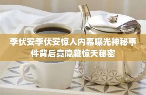 李伏安李伏安惊人内幕曝光神秘事件背后竟隐藏惊天秘密