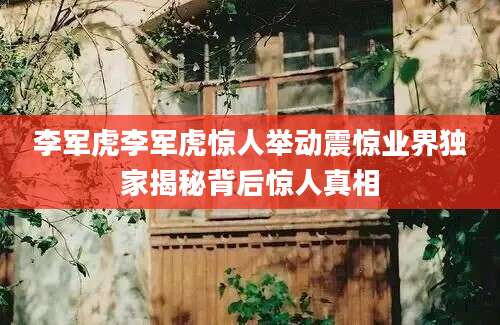 李军虎李军虎惊人举动震惊业界独家揭秘背后惊人真相