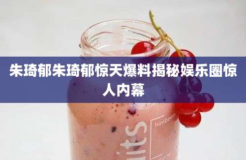 朱琦郁朱琦郁惊天爆料揭秘娱乐圈惊人内幕