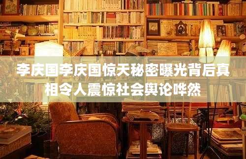 李庆国李庆国惊天秘密曝光背后真相令人震惊社会舆论哗然