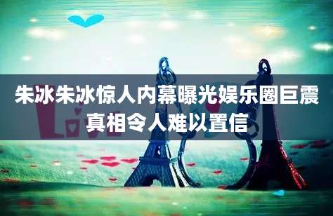 朱冰朱冰惊人内幕曝光娱乐圈巨震真相令人难以置信