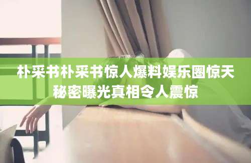 朴采书朴采书惊人爆料娱乐圈惊天秘密曝光真相令人震惊