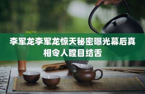 李军龙李军龙惊天秘密曝光幕后真相令人瞠目结舌