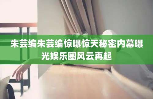 朱芸编朱芸编惊曝惊天秘密内幕曝光娱乐圈风云再起
