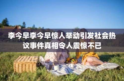 李今早李今早惊人举动引发社会热议事件真相令人震惊不已