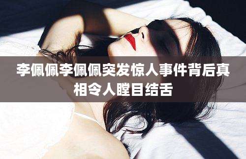 李佩佩李佩佩突发惊人事件背后真相令人瞠目结舌