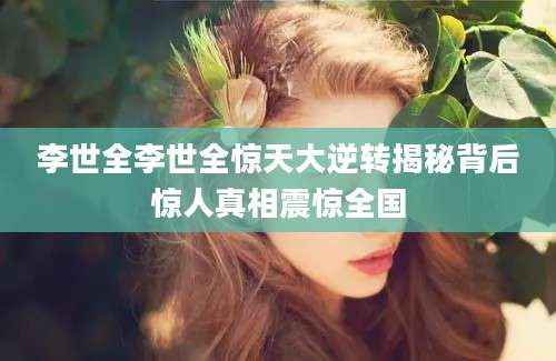 李世全李世全惊天大逆转揭秘背后惊人真相震惊全国