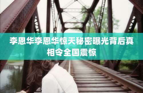 李恩华李恩华惊天秘密曝光背后真相令全国震惊