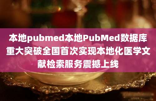 本地pubmed本地PubMed数据库重大突破全国首次实现本地化医学文献检索服务震撼上线