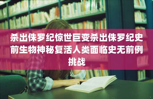 杀出侏罗纪惊世巨变杀出侏罗纪史前生物神秘复活人类面临史无前例挑战