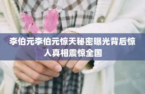 李伯元李伯元惊天秘密曝光背后惊人真相震惊全国