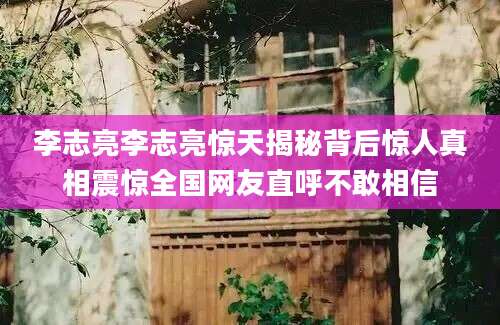 李志亮李志亮惊天揭秘背后惊人真相震惊全国网友直呼不敢相信