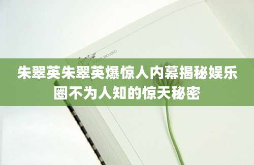 朱翠英朱翠英爆惊人内幕揭秘娱乐圈不为人知的惊天秘密