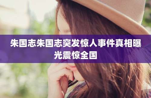朱国志朱国志突发惊人事件真相曝光震惊全国