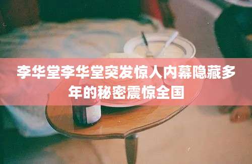 李华堂李华堂突发惊人内幕隐藏多年的秘密震惊全国