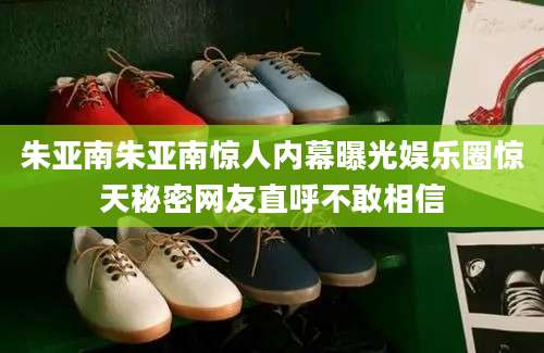 朱亚南朱亚南惊人内幕曝光娱乐圈惊天秘密网友直呼不敢相信