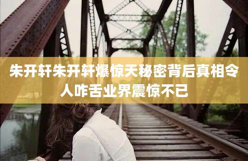 朱开轩朱开轩爆惊天秘密背后真相令人咋舌业界震惊不已
